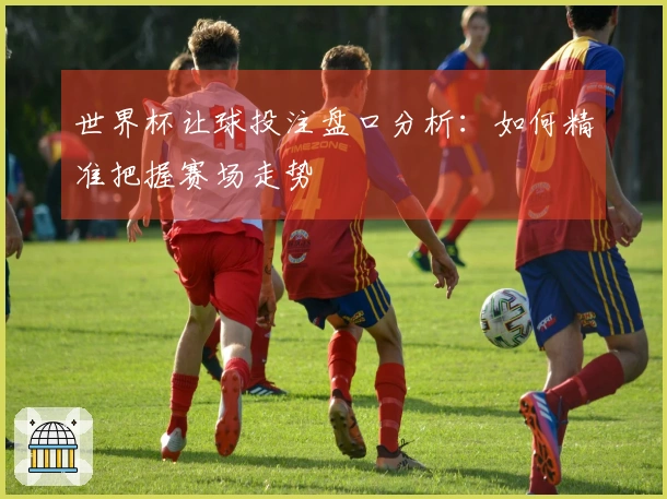 世界杯让球投注盘口分析：如何精准把握赛场走势